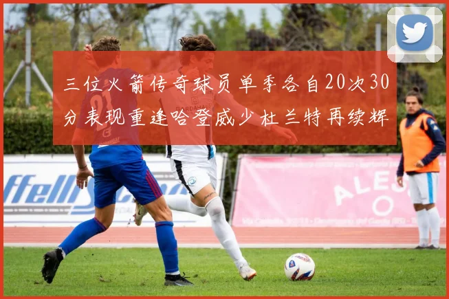 三位火箭传奇球员单季各自20次30分表现重逢哈登威少杜兰特再续辉煌