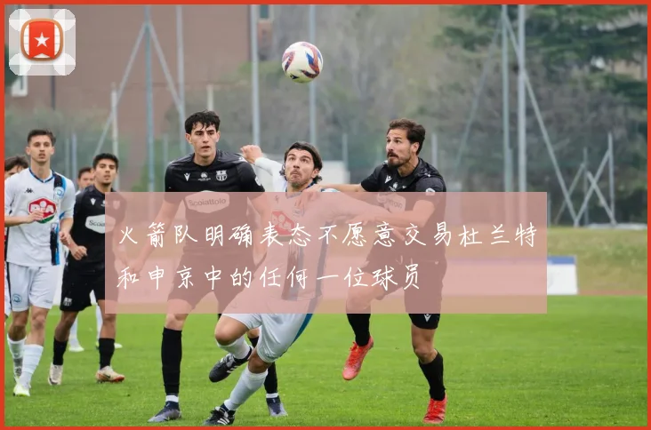 火箭队明确表态不愿意交易杜兰特和申京中的任何一位球员