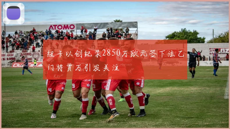纽卡以创纪录2850万欧元签下法乙门将贾万引发关注