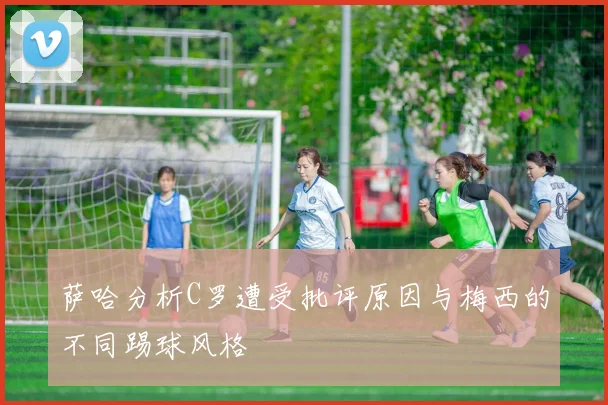 萨哈分析C罗遭受批评原因与梅西的不同踢球风格