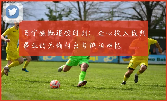 马宁感慨退役时刻：全心投入裁判事业的无悔付出与热泪回忆