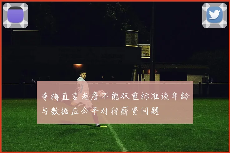 夸梅直言老詹不能双重标准谈年龄与数据应公平对待薪资问题