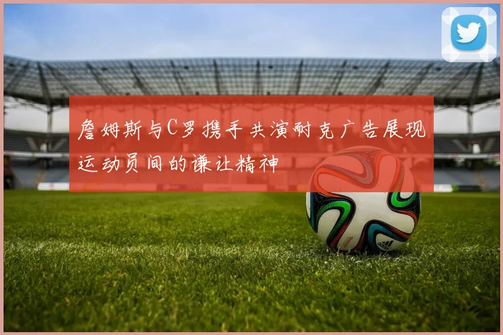 詹姆斯与C罗携手共演耐克广告展现运动员间的谦让精神