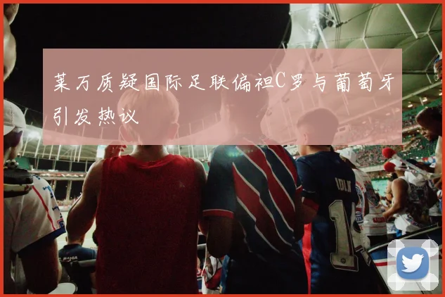 莱万质疑国际足联偏袒C罗与葡萄牙引发热议