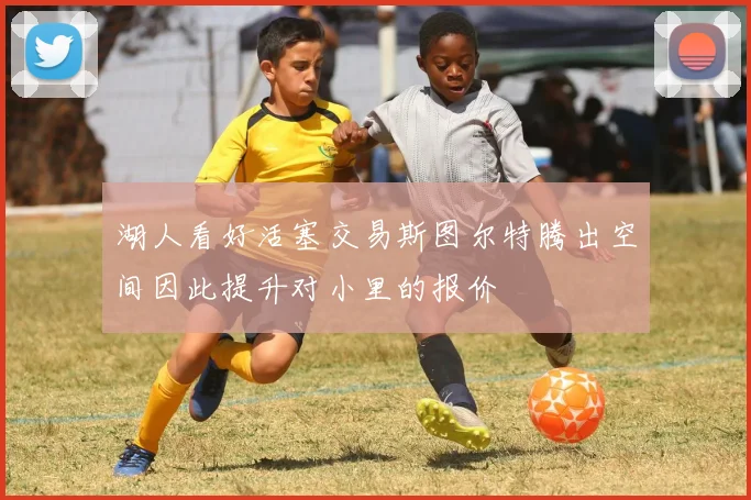 湖人看好活塞交易斯图尔特腾出空间因此提升对小里的报价