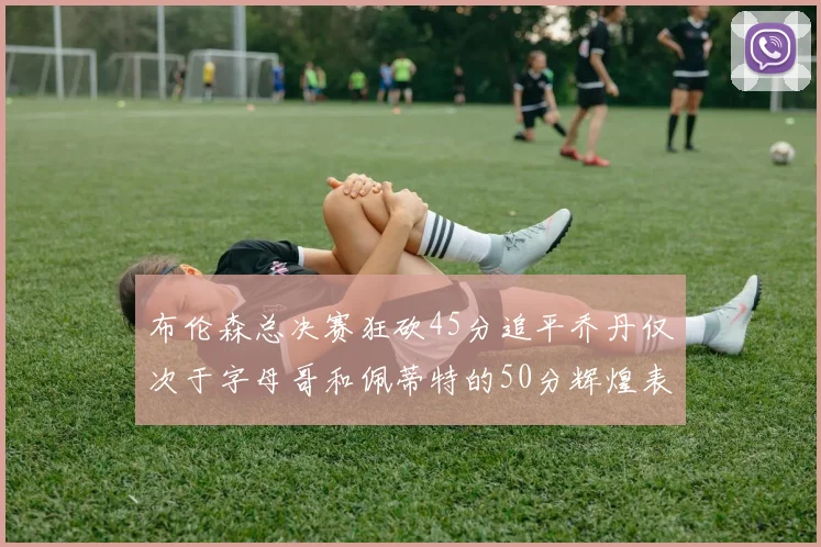 布伦森总决赛狂砍45分追平乔丹仅次于字母哥和佩蒂特的50分辉煌表现