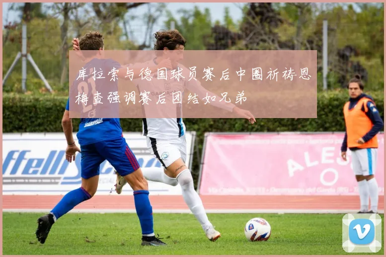库拉索与德国球员赛后中圈祈祷恩梅查强调赛后团结如兄弟