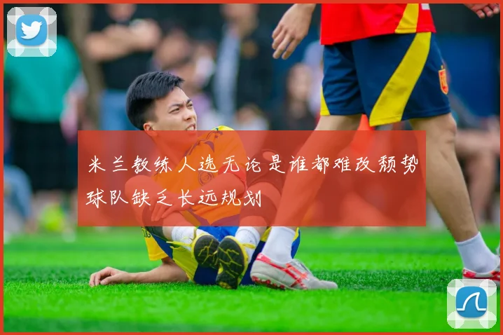 米兰教练人选无论是谁都难改颓势球队缺乏长远规划