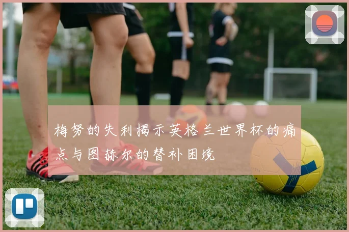 梅努的失利揭示英格兰世界杯的痛点与图赫尔的替补困境