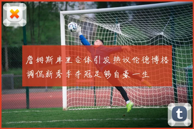 詹姆斯库里合体引发热议伦德博格调侃新秀季夺冠足够自豪一生