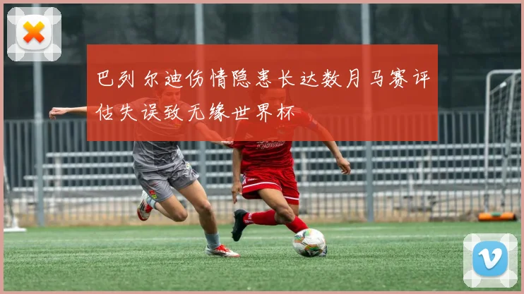 巴列尔迪伤情隐患长达数月马赛评估失误致无缘世界杯