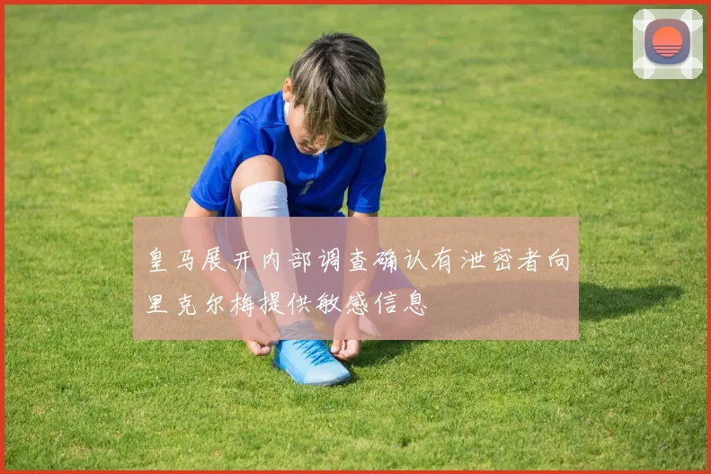 皇马展开内部调查确认有泄密者向里克尔梅提供敏感信息