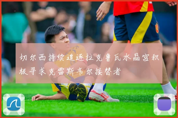 切尔西持续追逐拉克鲁瓦水晶宫积极寻求克雷斯韦尔接替者