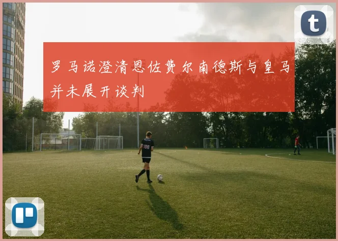 罗马诺澄清恩佐费尔南德斯与皇马并未展开谈判