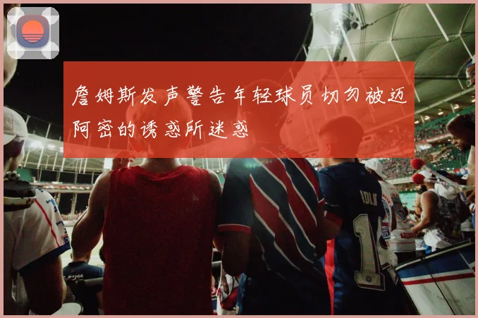 詹姆斯发声警告年轻球员切勿被迈阿密的诱惑所迷惑