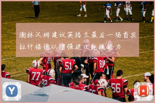 谢林汉姆建议英格兰最后一场首发拉什福德以增强进攻轮换能力
