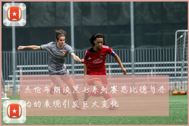 杰伦布朗谈黑七系列赛恩比德与乔治的表现引发巨大变化