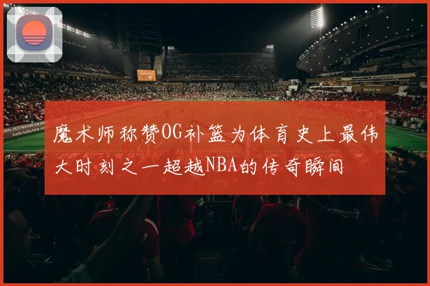 魔术师称赞OG补篮为体育史上最伟大时刻之一超越NBA的传奇瞬间